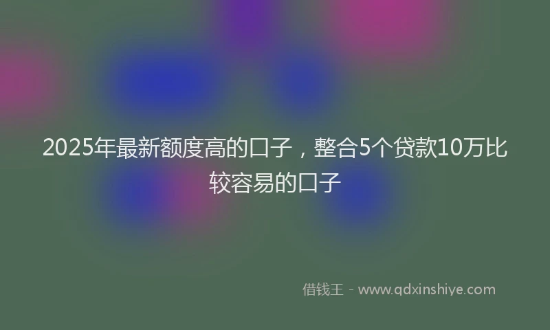 2025年最新额度高的口子，整合5个贷款10万比较容易的口子