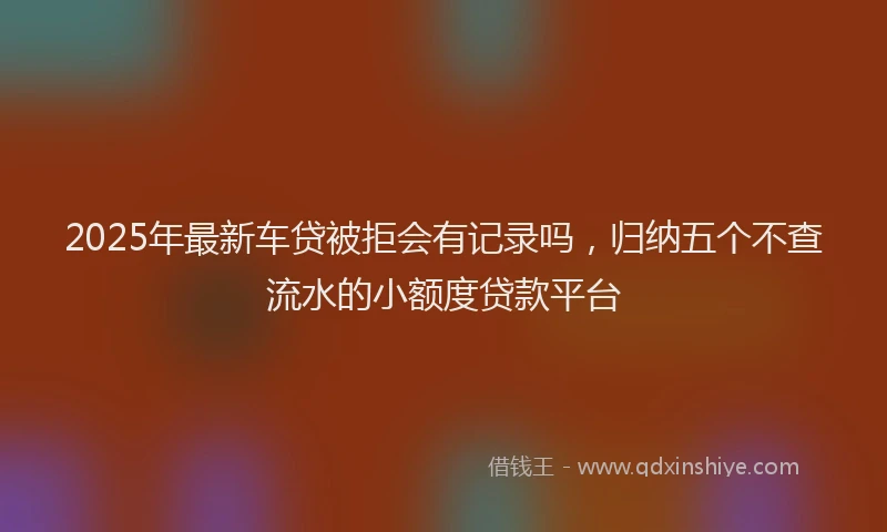 2025年最新车贷被拒会有记录吗，归纳五个不查流水的小额度贷款平台