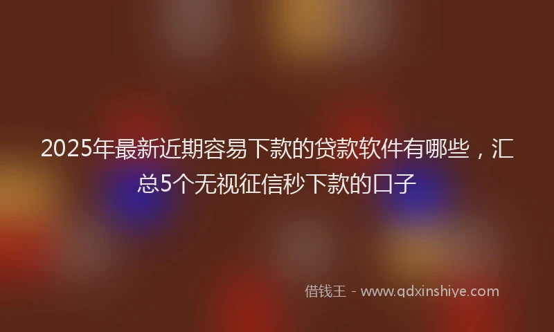 2025年最新近期容易下款的贷款软件有哪些，汇总5个无视征信秒下款的口子