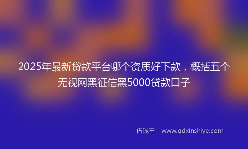 2025年最新贷款平台哪个资质好下款，概括五个无视网黑征信黑5000贷款口子