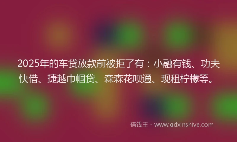 2025年的车贷放款前被拒了有：小融有钱、功夫快借、捷越巾帼贷、森森花呗通、现租柠檬等。
