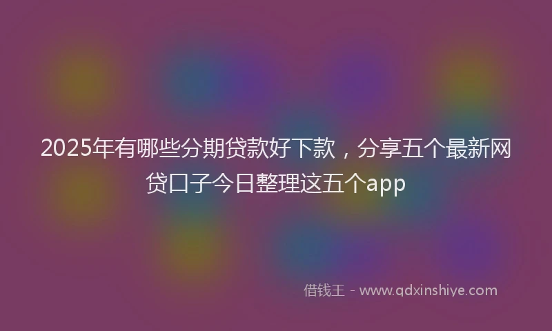 2025年有哪些分期贷款好下款，分享五个最新网贷口子今日整理这五个app