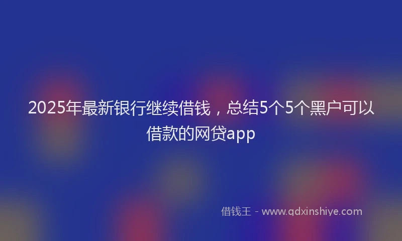 2025年最新银行继续借钱，总结5个5个黑户可以借款的网贷app