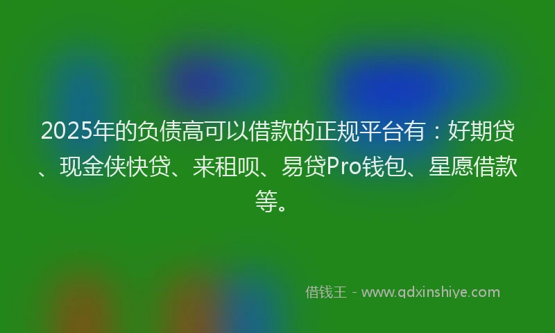 2025年的负债高可以借款的正规平台有：好期贷、现金侠快贷、来租呗、易贷Pro钱包、星愿借款等。