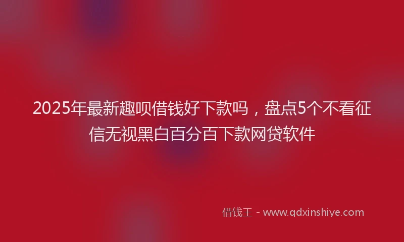 2025年最新趣呗借钱好下款吗，盘点5个不看征信无视黑白百分百下款网贷软件