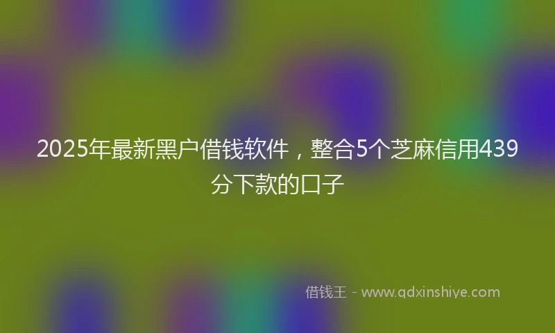 2025年最新黑户借钱软件，整合5个芝麻信用439分下款的口子
