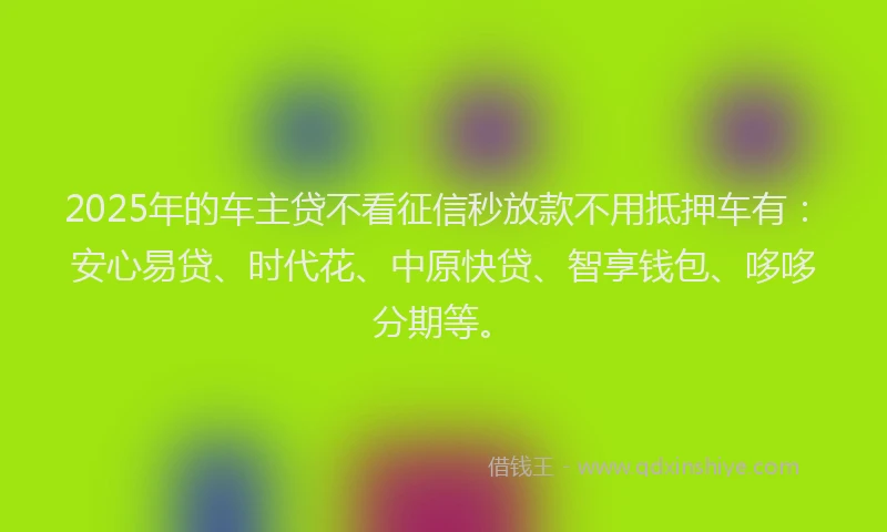 2025年的车主贷不看征信秒放款不用抵押车有：安心易贷、时代花、中原快贷、智享钱包、哆哆分期等。