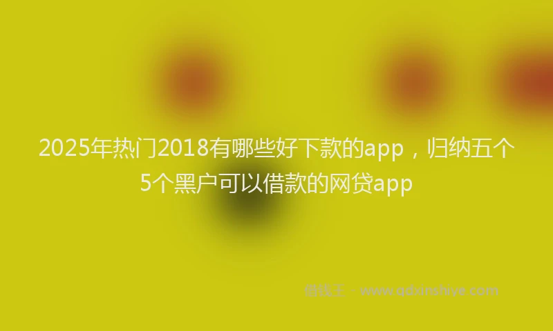 2025年热门2018有哪些好下款的app，归纳五个5个黑户可以借款的网贷app