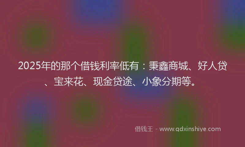 2025年的那个借钱利率低有：秉鑫商城、好人贷、宝来花、现金贷途、小象分期等。