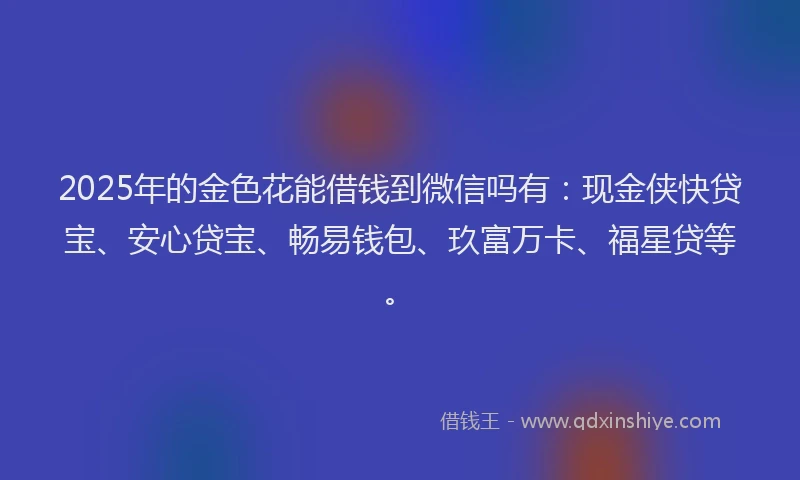 2025年的金色花能借钱到微信吗有：现金侠快贷宝、安心贷宝、畅易钱包、玖富万卡、福星贷等。