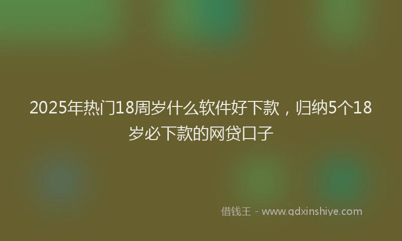2025年热门18周岁什么软件好下款，归纳5个18岁必下款的网贷口子