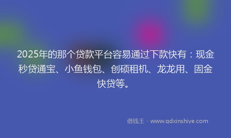 2025年的那个贷款平台容易通过下款快有：现金秒贷通宝、小鱼钱包、创硕租机、龙龙用、固金快贷等。