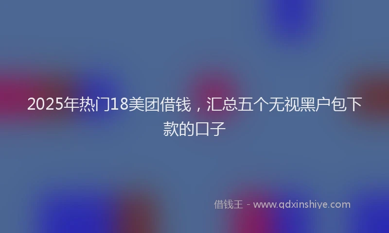 2025年热门18美团借钱，汇总五个无视黑户包下款的口子