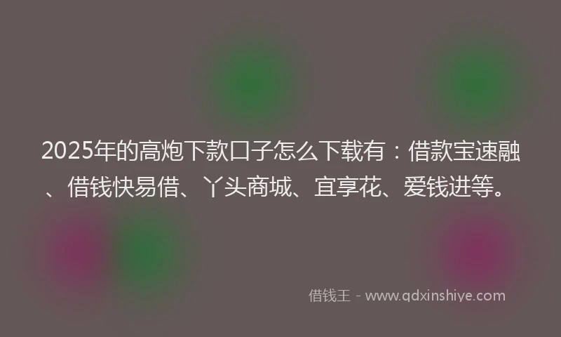 2025年的高炮下款口子怎么下载有：借款宝速融、借钱快易借、丫头商城、宜享花、爱钱进等。