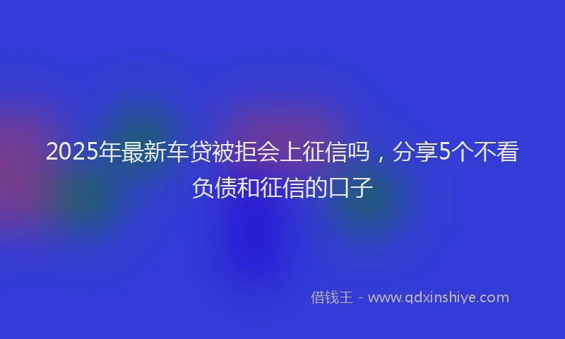2025年最新车贷被拒会上征信吗，分享5个不看负债和征信的口子
