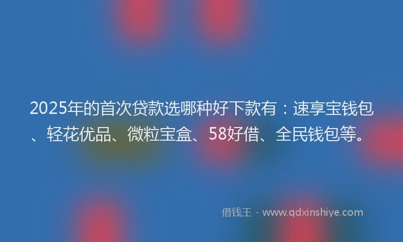 2025年的首次贷款选哪种好下款有：速享宝钱包、轻花优品、微粒宝盒、58好借、全民钱包等。
