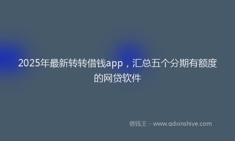 2025年最新转转借钱app，汇总五个分期有额度的网贷软件