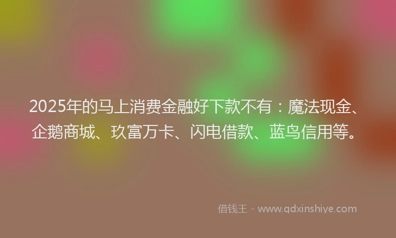 2025年的马上消费金融好下款不有：魔法现金、企鹅商城、玖富万卡、闪电借款、蓝鸟信用等。