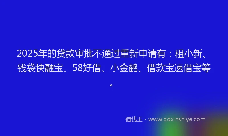 2025年的贷款审批不通过重新申请有：租小新、钱袋快融宝、58好借、小金鹤、借款宝速借宝等。