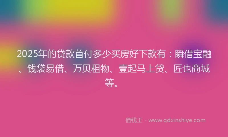 2025年的贷款首付多少买房好下款有：瞬借宝融、钱袋易借、万贝租物、壹起马上贷、匠也商城等。