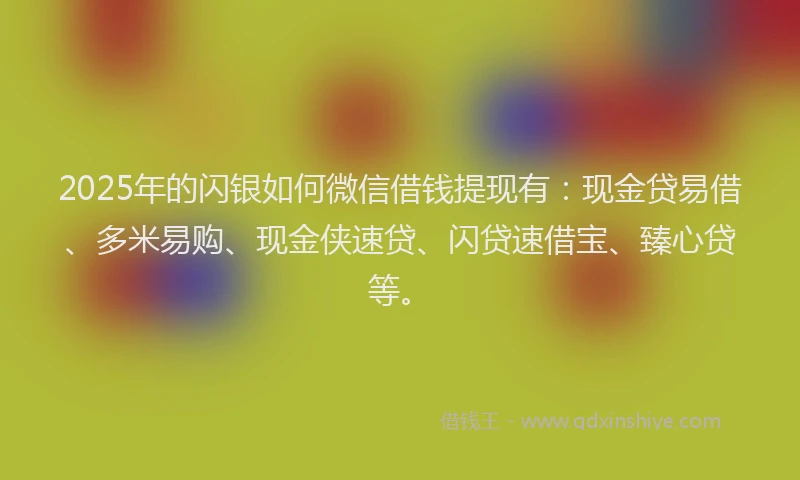 2025年的闪银如何微信借钱提现有：现金贷易借、多米易购、现金侠速贷、闪贷速借宝、臻心贷等。