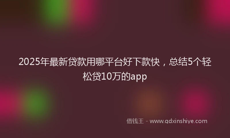 2025年最新贷款用哪平台好下款快，总结5个轻松贷10万的app