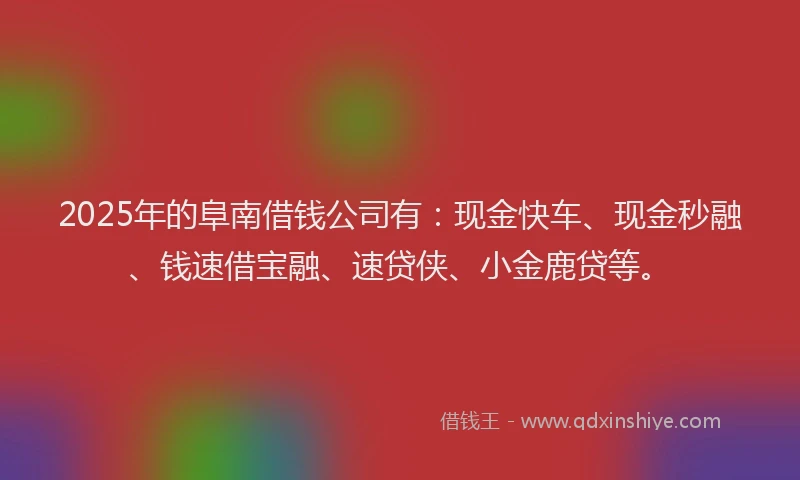 2025年的阜南借钱公司有：现金快车、现金秒融、钱速借宝融、速贷侠、小金鹿贷等。