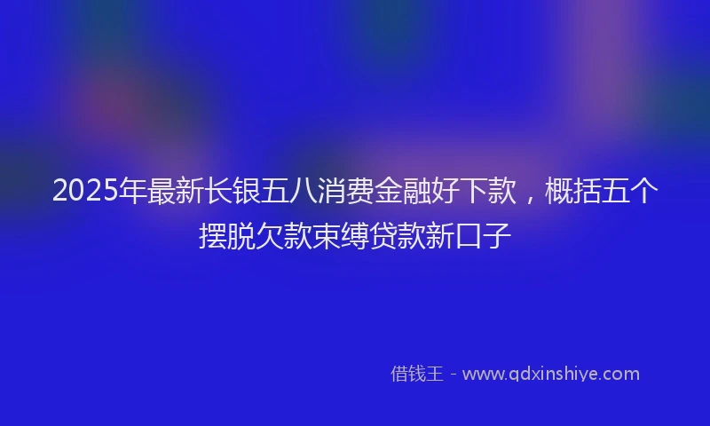 2025年最新长银五八消费金融好下款，概括五个摆脱欠款束缚贷款新口子