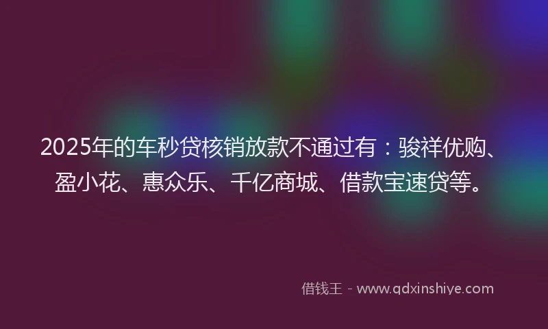 2025年的车秒贷核销放款不通过有：骏祥优购、盈小花、惠众乐、千亿商城、借款宝速贷等。