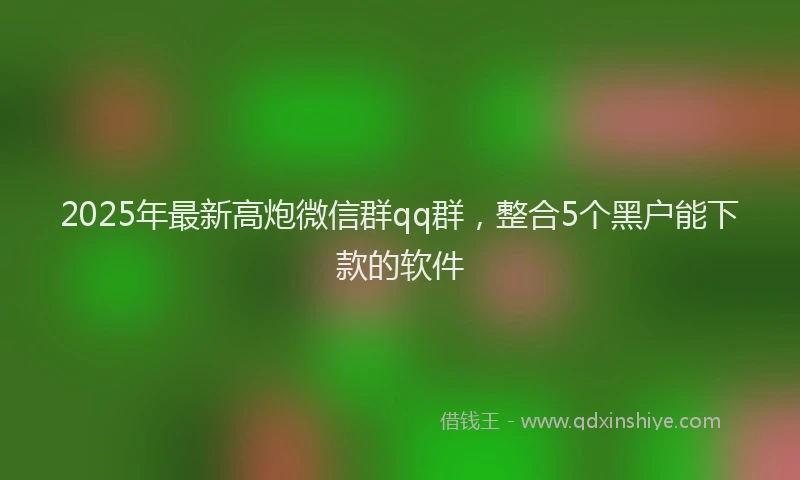 2025年最新高炮微信群qq群，整合5个黑户能下款的软件