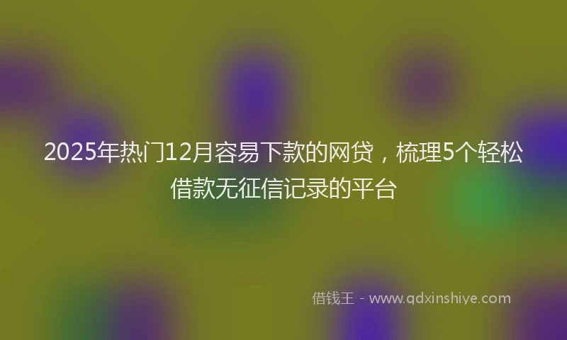 2025年热门12月容易下款的网贷，梳理5个轻松借款无征信记录的平台