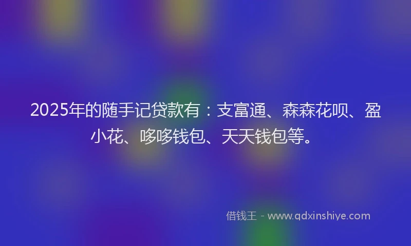2025年的随手记贷款有：支富通、森森花呗、盈小花、哆哆钱包、天天钱包等。
