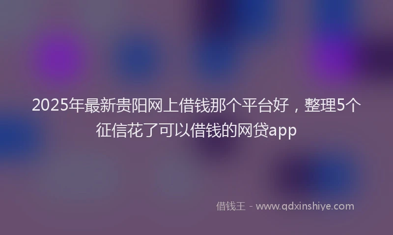 2025年最新贵阳网上借钱那个平台好，整理5个征信花了可以借钱的网贷app
