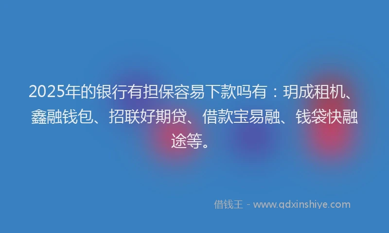 2025年的银行有担保容易下款吗有：玥成租机、鑫融钱包、招联好期贷、借款宝易融、钱袋快融途等。