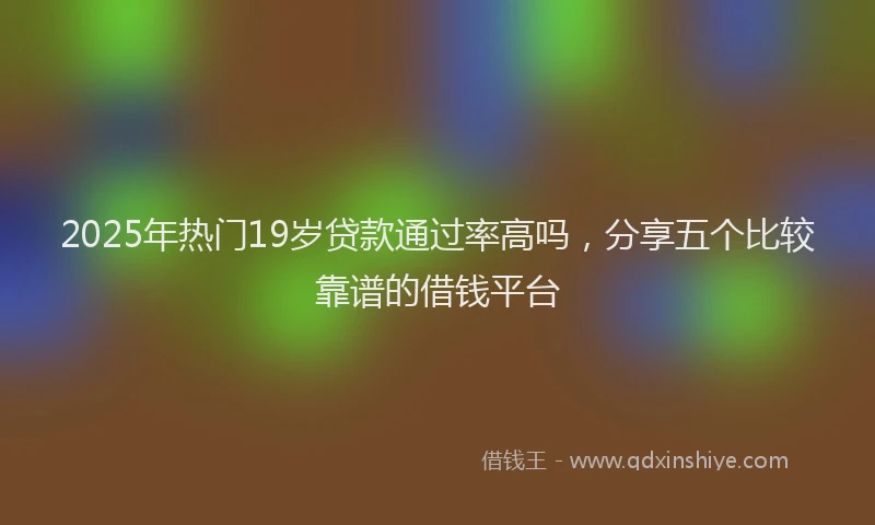2025年热门19岁贷款通过率高吗，分享五个比较靠谱的借钱平台