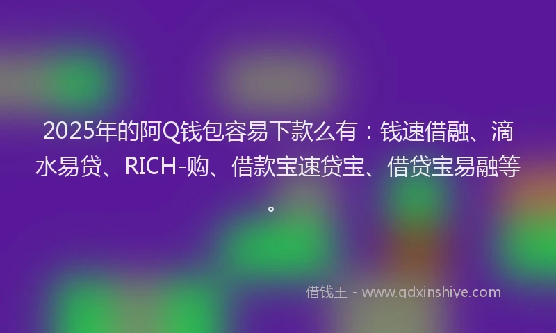 2025年的阿Q钱包容易下款么有：钱速借融、滴水易贷、RICH-购、借款宝速贷宝、借贷宝易融等。