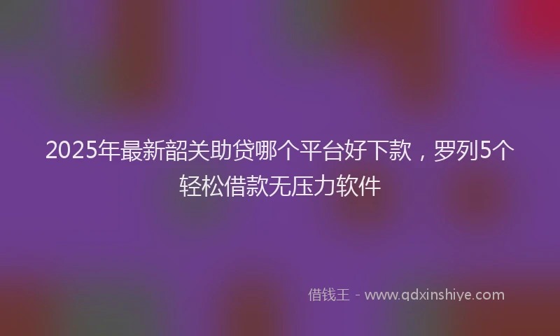 2025年最新韶关助贷哪个平台好下款，罗列5个轻松借款无压力软件