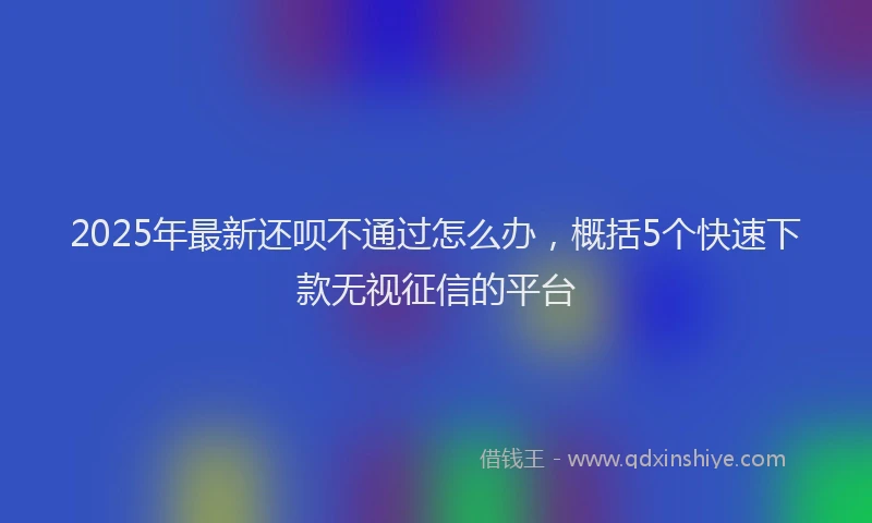 2025年最新还呗不通过怎么办，概括5个快速下款无视征信的平台