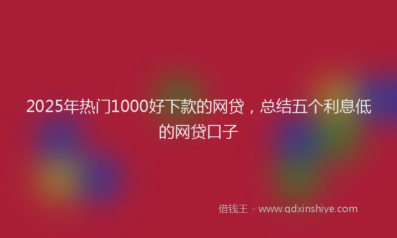 2025年热门1000好下款的网贷，总结五个利息低的网贷口子