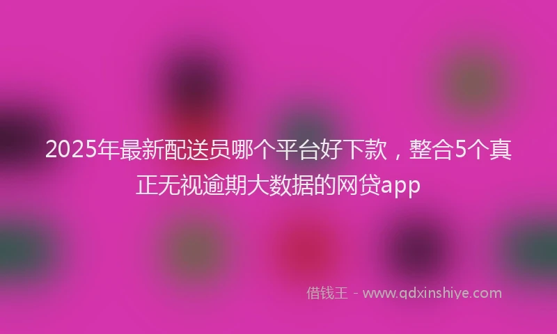2025年最新配送员哪个平台好下款，整合5个真正无视逾期大数据的网贷app