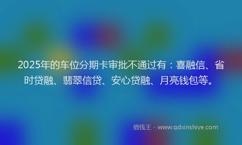 2025年的车位分期卡审批不通过有：喜融信、省时贷融、翡翠信贷、安心贷融、月亮钱包等。