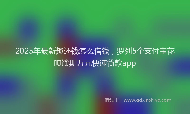 2025年最新趣还钱怎么借钱，罗列5个支付宝花呗逾期万元快速贷款app