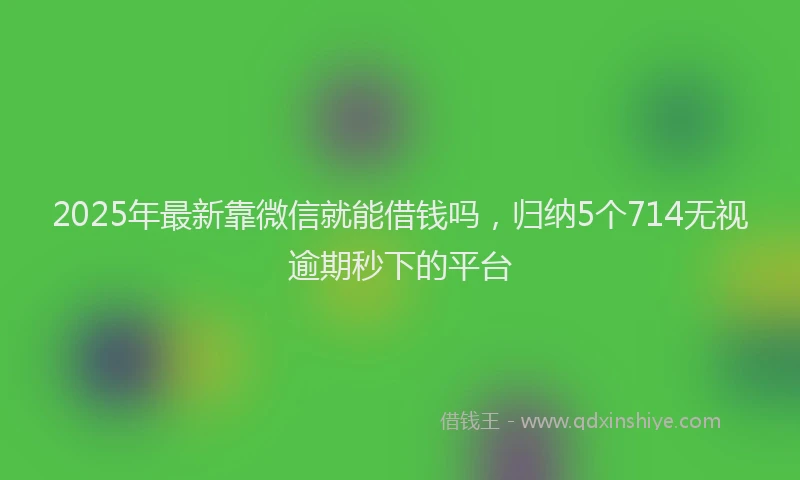 2025年最新靠微信就能借钱吗，归纳5个714无视逾期秒下的平台