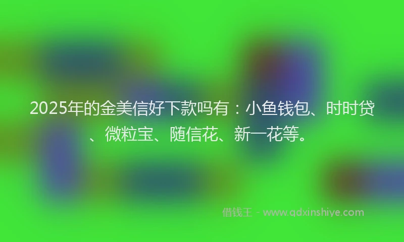 2025年的金美信好下款吗有：小鱼钱包、时时贷、微粒宝、随信花、新一花等。