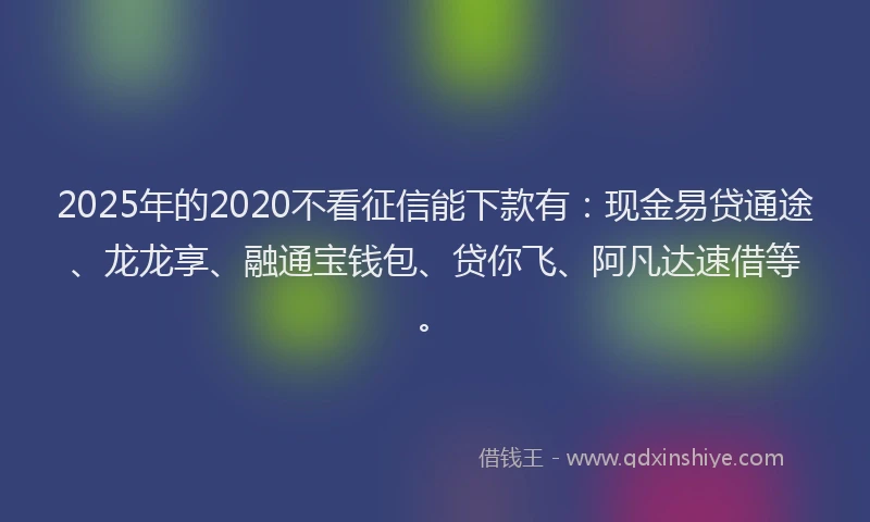 2025年的2020不看征信能下款有：现金易贷通途、龙龙享、融通宝钱包、贷你飞、阿凡达速借等。
