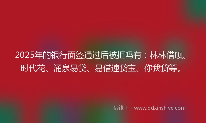 2025年的银行面签通过后被拒吗有：林林借呗、时代花、涌泉易贷、易借速贷宝、你我贷等。