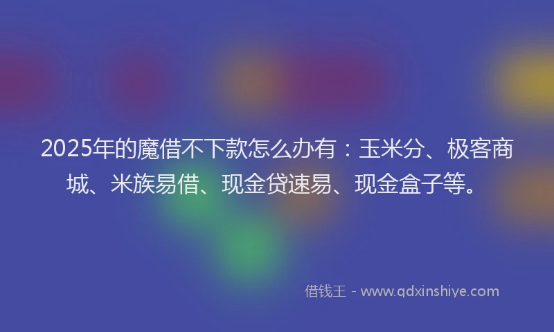 2025年的魔借不下款怎么办有：玉米分、极客商城、米族易借、现金贷速易、现金盒子等。