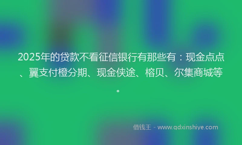 2025年的贷款不看征信银行有那些有：现金点点、翼支付橙分期、现金侠途、榕贝、尔集商城等。