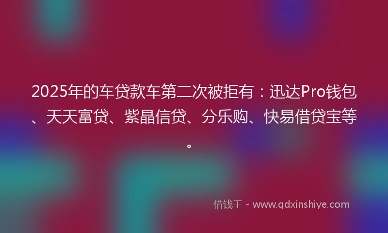 2025年的车贷款车第二次被拒有：迅达Pro钱包、天天富贷、紫晶信贷、分乐购、快易借贷宝等。