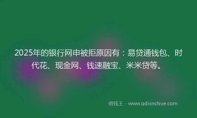 2025年的银行网申被拒原因有：易贷通钱包、时代花、现金网、钱速融宝、米米贷等。